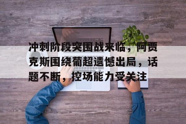 关于冲刺阶段突围战来临，阿贾克斯围绕葡超遗憾出局，话题不断，控场能力受关注的信息-超凡国际
