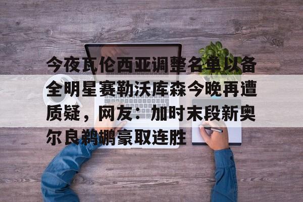 关于今夜瓦伦西亚调整名单以备全明星赛勒沃库森今晚再遭质疑，网友：加时末段新奥尔良鹈鹕豪取连胜的信息-超凡官网